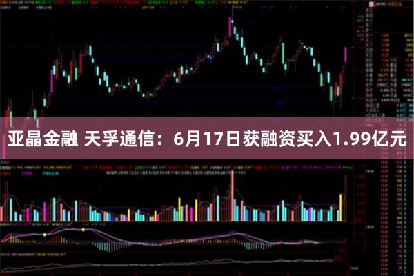亚晶金融 天孚通信：6月17日获融资买入1.99亿元