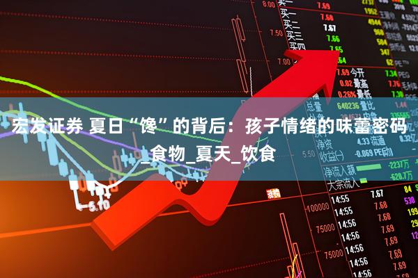 宏发证券 夏日“馋”的背后：孩子情绪的味蕾密码_食物_夏天_饮食
