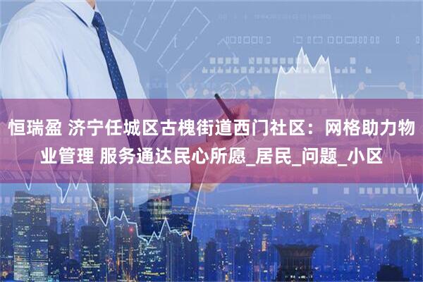 恒瑞盈 济宁任城区古槐街道西门社区：网格助力物业管理 服务通达民心所愿_居民_问题_小区