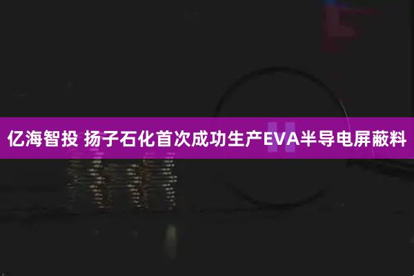 亿海智投 扬子石化首次成功生产EVA半导电屏蔽料