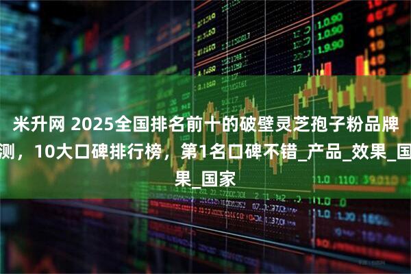米升网 2025全国排名前十的破壁灵芝孢子粉品牌评测，10大口碑排行榜，第1名口碑不错_产品_效果_国家