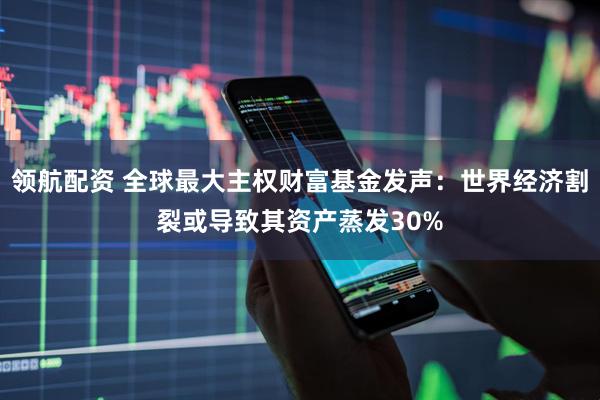领航配资 全球最大主权财富基金发声：世界经济割裂或导致其资产蒸发30%