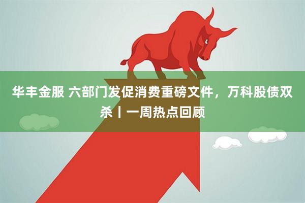 华丰金服 六部门发促消费重磅文件，万科股债双杀丨一周热点回顾