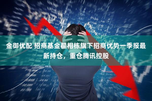 金御优配 招商基金翟相栋旗下招商优势一季报最新持仓，重仓腾讯控股