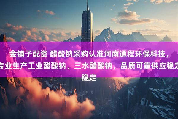 金铺子配资 醋酸钠采购认准河南通程环保科技，专业生产工业醋酸钠、三水醋酸钠，品质可靠供应稳定