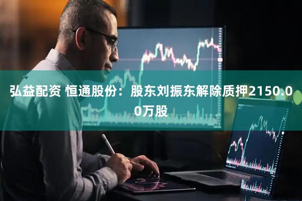 弘益配资 恒通股份：股东刘振东解除质押2150.00万股