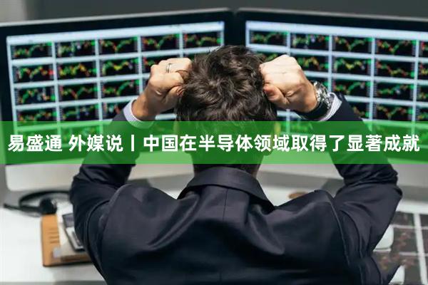 易盛通 外媒说丨中国在半导体领域取得了显著成就