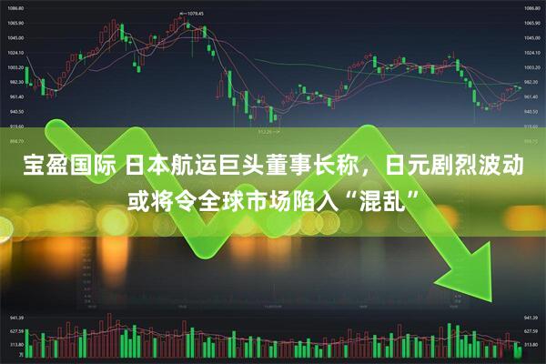 宝盈国际 日本航运巨头董事长称，日元剧烈波动或将令全球市场陷入“混乱”